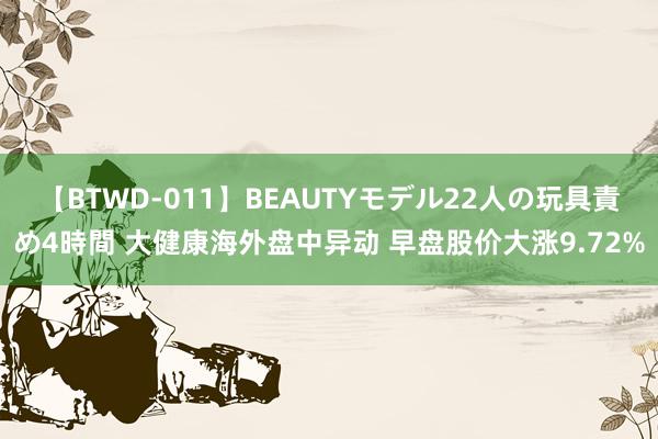 【BTWD-011】BEAUTYモデル22人の玩具責め4時間 大健康海外盘中异动 早盘股价大涨9.72%