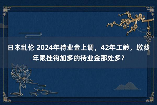 日本乱伦 2024年待业金上调，42年工龄，缴费年限挂钩加多的待业金那处多？