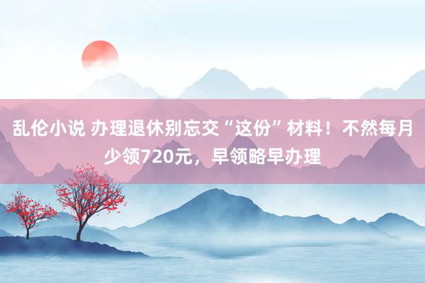 乱伦小说 办理退休别忘交“这份”材料！不然每月少领720元，早领略早办理