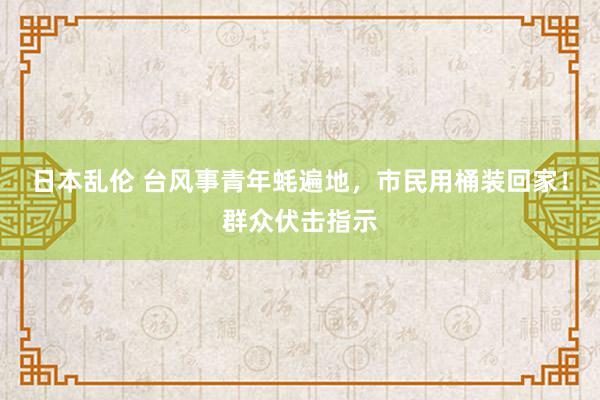 日本乱伦 台风事青年蚝遍地，市民用桶装回家！群众伏击指示