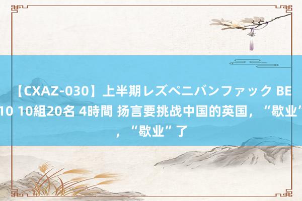 【CXAZ-030】上半期レズペニバンファック BEST10 10組20名 4時間 扬言要挑战中国的英国，“歇业”了