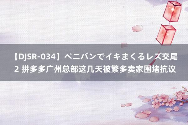 【DJSR-034】ペニバンでイキまくるレズ交尾 2 拼多多广州总部这几天被繁多卖家围堵抗议