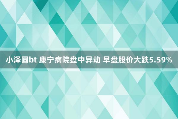 小泽圆bt 康宁病院盘中异动 早盘股价大跌5.59%