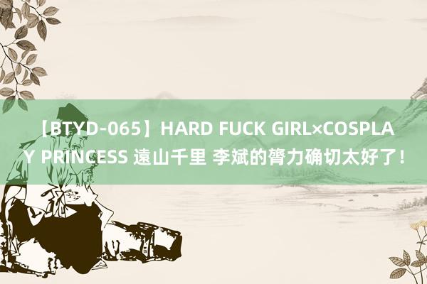 【BTYD-065】HARD FUCK GIRL×COSPLAY PRINCESS 遠山千里 李斌的膂力确切太好了！