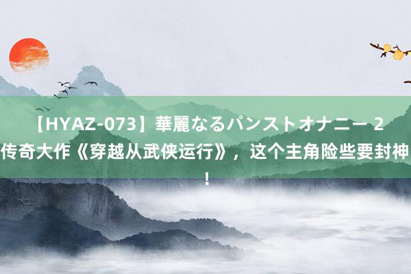 【HYAZ-073】華麗なるパンストオナニー 2 传奇大作《穿越从武侠运行》，这个主角险些要封神！