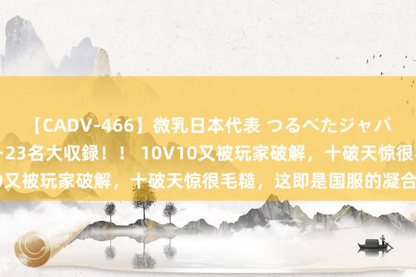 【CADV-466】微乳日本代表 つるぺたジャパン 8時間 最終メンバー23名大収録！！ 10V10又被玩家破解，十破天惊很毛糙，这即是国服的凝合力