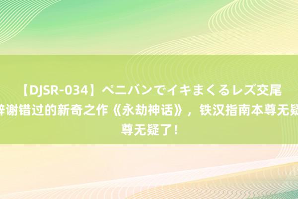 【DJSR-034】ペニバンでイキまくるレズ交尾 2 辞谢错过的新奇之作《永劫神话》，铁汉指南本尊无疑了！