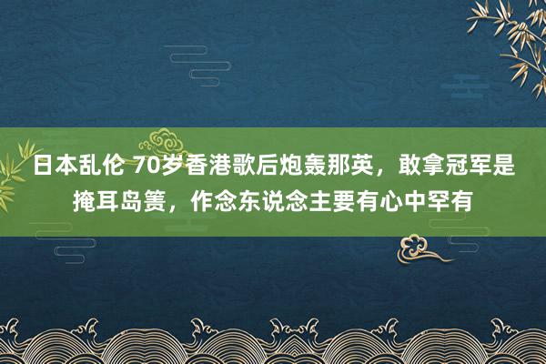 日本乱伦 70岁香港歌后炮轰那英，敢拿冠军是掩耳岛箦，作念东说念主要有心中罕有