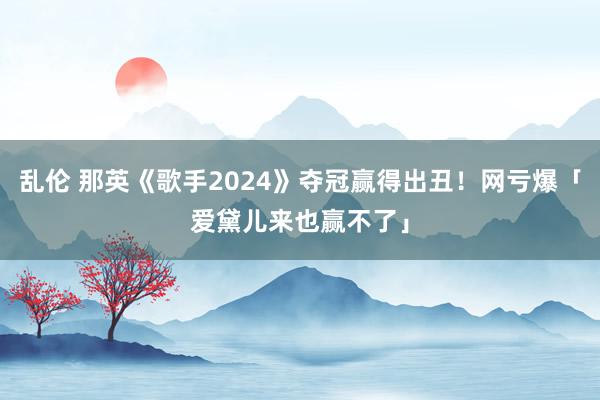 乱伦 那英《歌手2024》夺冠赢得出丑！网亏爆「爱黛儿来也赢不了」