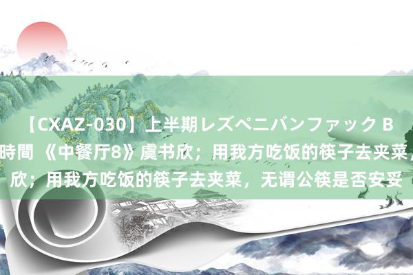 【CXAZ-030】上半期レズペニバンファック BEST10 10組20名 4時間 《中餐厅8》虞书欣；用我方吃饭的筷子去夹菜，无谓公筷是否安妥