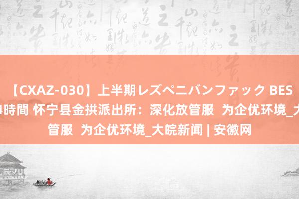 【CXAZ-030】上半期レズペニバンファック BEST10 10組20名 4時間 怀宁县金拱派出所：深化放管服  为企优环境_大皖新闻 | 安徽网