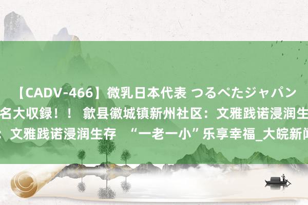 【CADV-466】微乳日本代表 つるぺたジャパン 8時間 最終メンバー23名大収録！！ 歙县徽城镇新州社区：文雅践诺浸润生存   “一老一小”乐享幸福_大皖新闻 | 安徽网