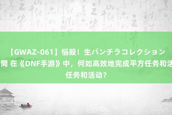 【GWAZ-061】悩殺！生パンチラコレクション 4時間 在《DNF手游》中，何如高效地完成平方任务和活动？