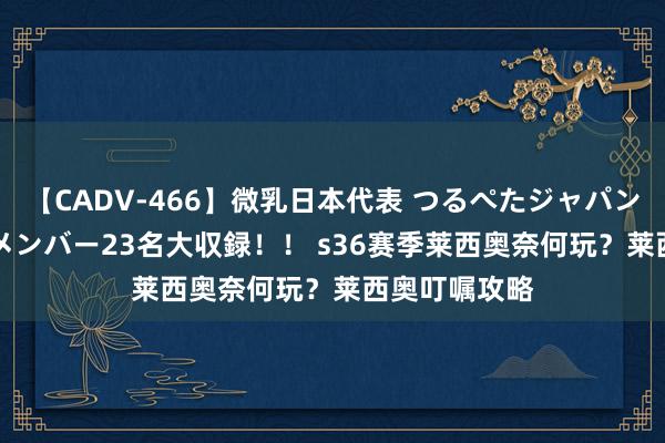 【CADV-466】微乳日本代表 つるぺたジャパン 8時間 最終メンバー23名大収録！！ s36赛季莱西奥奈何玩？莱西奥叮嘱攻略