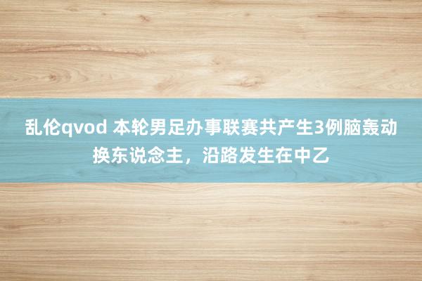 乱伦qvod 本轮男足办事联赛共产生3例脑轰动换东说念主，沿路发生在中乙