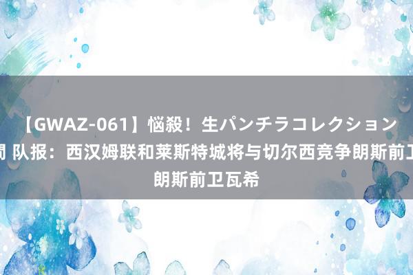 【GWAZ-061】悩殺！生パンチラコレクション 4時間 队报：西汉姆联和莱斯特城将与切尔西竞争朗斯前卫瓦希