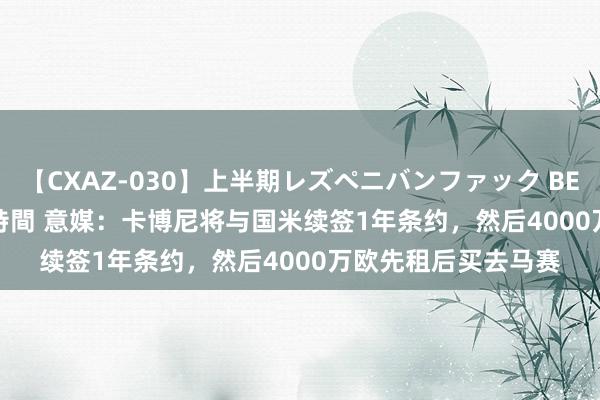 【CXAZ-030】上半期レズペニバンファック BEST10 10組20名 4時間 意媒：卡博尼将与国米续签1年条约，然后4000万欧先租后买去马赛