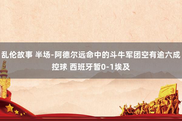 乱伦故事 半场-阿德尔远命中的斗牛军团空有逾六成控球 西班牙暂0-1埃及