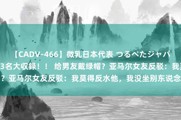 【CADV-466】微乳日本代表 つるぺたジャパン 8時間 最終メンバー23名大収録！！ 给男友戴绿帽？亚马尔女友反驳：我莫得反水他，我没坐别东说念主腿上