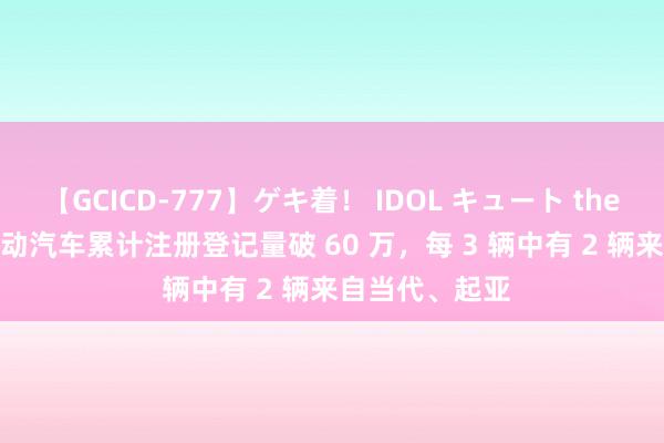 【GCICD-777】ゲキ着！ IDOL キュート the BEST 韩国电动汽车累计注册登记量破 60 万，每 3 辆中有 2 辆来自当代、起亚