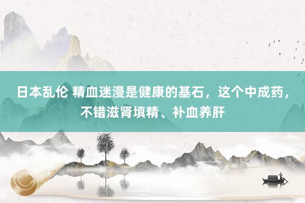 日本乱伦 精血迷漫是健康的基石，这个中成药，不错滋肾填精、补血养肝