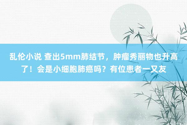 乱伦小说 查出5mm肺结节，肿瘤秀丽物也升高了！会是小细胞肺癌吗？有位患者一又友