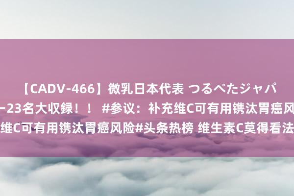 【CADV-466】微乳日本代表 つるぺたジャパン 8時間 最終メンバー23名大収録！！ #参议：补充维C可有用镌汰胃癌风险#头条热榜 维生素C莫得看法本人合