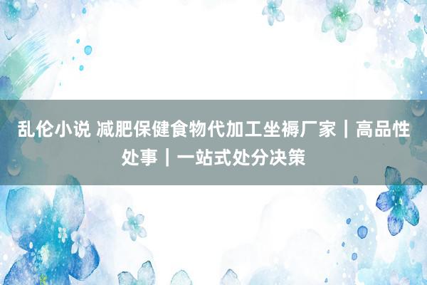 乱伦小说 减肥保健食物代加工坐褥厂家｜高品性处事｜一站式处分决策