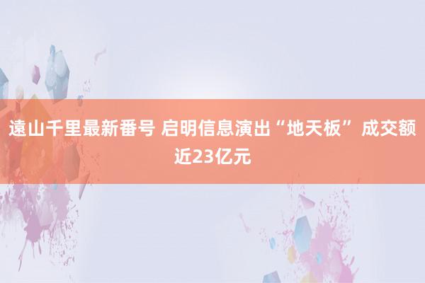 遠山千里最新番号 启明信息演出“地天板” 成交额近23亿元