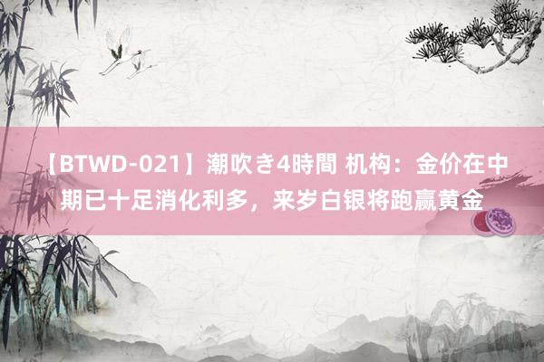 【BTWD-021】潮吹き4時間 机构：金价在中期已十足消化利多，来岁白银将跑赢黄金