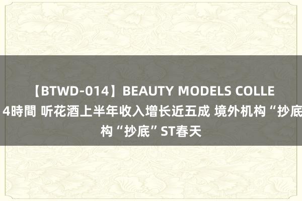 【BTWD-014】BEAUTY MODELS COLLECTION 2 4時間 听花酒上半年收入增长近五成 境外机构“抄底”ST春天