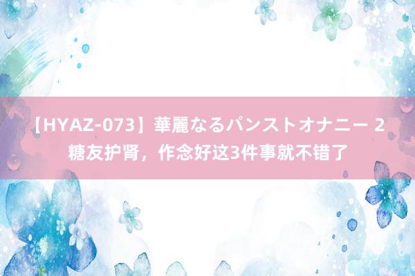 【HYAZ-073】華麗なるパンストオナニー 2 糖友护肾，作念好这3件事就不错了