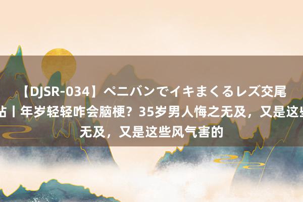 【DJSR-034】ペニバンでイキまくるレズ交尾 2 健康小站丨年岁轻轻咋会脑梗？35岁男人悔之无及，又是这些风气害的