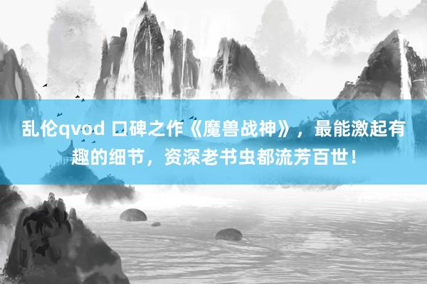 乱伦qvod 口碑之作《魔兽战神》，最能激起有趣的细节，资深老书虫都流芳百世！