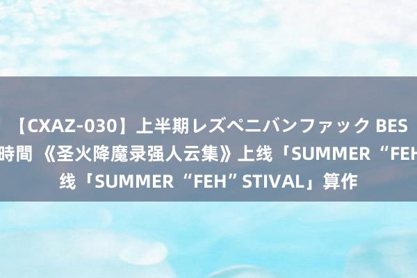 【CXAZ-030】上半期レズペニバンファック BEST10 10組20名 4時間 《圣火降魔录强人云集》上线「SUMMER “FEH”STIVAL」算作