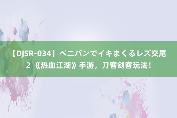 【DJSR-034】ペニバンでイキまくるレズ交尾 2 《热血江湖》手游，刀客剑客玩法！