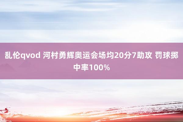 乱伦qvod 河村勇辉奥运会场均20分7助攻 罚球掷中率100%