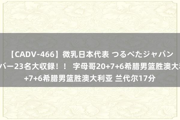 【CADV-466】微乳日本代表 つるぺたジャパン 8時間 最終メンバー23名大収録！！ 字母哥20+7+6希腊男篮胜澳大利亚 兰代尔17分