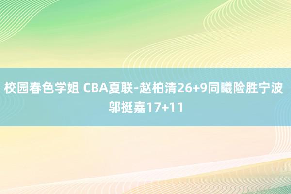 校园春色学姐 CBA夏联-赵柏清26+9同曦险胜宁波 邬挺嘉17+11