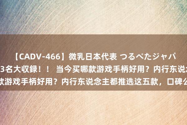 【CADV-466】微乳日本代表 つるぺたジャパン 8時間 最終メンバー23名大収録！！ 当今买哪款游戏手柄好用？内行东说念主都推选这五款，口碑公认