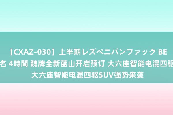 【CXAZ-030】上半期レズペニバンファック BEST10 10組20名 4時間 魏牌全新蓝山开启预订 大六座智能电混四驱SUV强势来袭