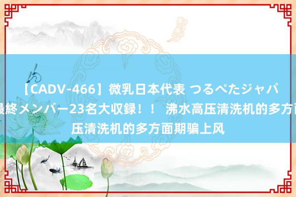 【CADV-466】微乳日本代表 つるぺたジャパン 8時間 最終メンバー23名大収録！！ 沸水高压清洗机的多方面期骗上风