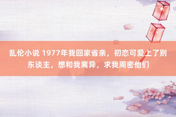 乱伦小说 1977年我回家省亲，初恋可爱上了别东谈主，想和我离异，求我周密他们