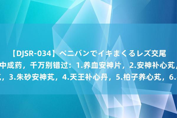 【DJSR-034】ペニバンでイキまくるレズ交尾 2 老中医7种常用的助眠中成药，千万别错过：1.养血安神片，2.安神补心芄，3.朱砂安神芄，4.天王补心丹，5.柏子养心芄，6.参芪五味子片，7.磁朱丸