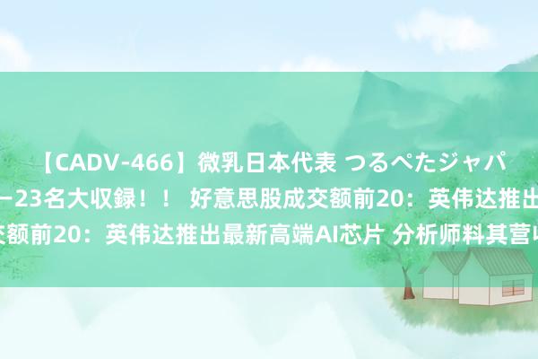 【CADV-466】微乳日本代表 つるぺたジャパン 8時間 最終メンバー23名大収録！！ 好意思股成交额前20：英伟达推出最新高端AI芯片 分析师料其营收大涨