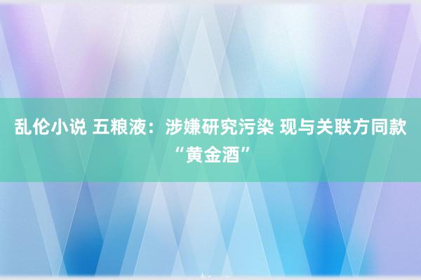 乱伦小说 五粮液：涉嫌研究污染 现与关联方同款“黄金酒”