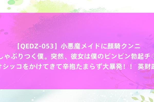 【QEDZ-053】小悪魔メイドに顔騎クンニを強要されオマ○コにしゃぶりつく僕。突然、彼女は僕のビンビン勃起チ○ポをしごき、聖水オシッコをかけてきて辛抱たまらず大暴発！！ 英财政大臣：完竣俄油价钱能取顺利利 但需要更多国度提拔