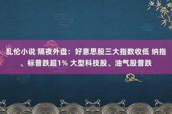 乱伦小说 隔夜外盘：好意思股三大指数收低 纳指、标普跌超1% 大型科技股、油气股普跌