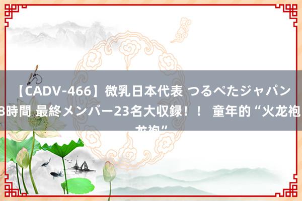 【CADV-466】微乳日本代表 つるぺたジャパン 8時間 最終メンバー23名大収録！！ 童年的“火龙袍”