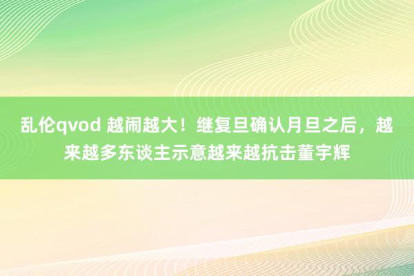 乱伦qvod 越闹越大！继复旦确认月旦之后，越来越多东谈主示意越来越抗击董宇辉